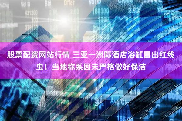 股票配资网站行情 三亚一洲际酒店浴缸冒出红线虫！当地称系因未严格做好保洁