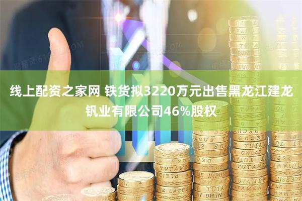 线上配资之家网 铁货拟3220万元出售黑龙江建龙钒业有限公司46%股权