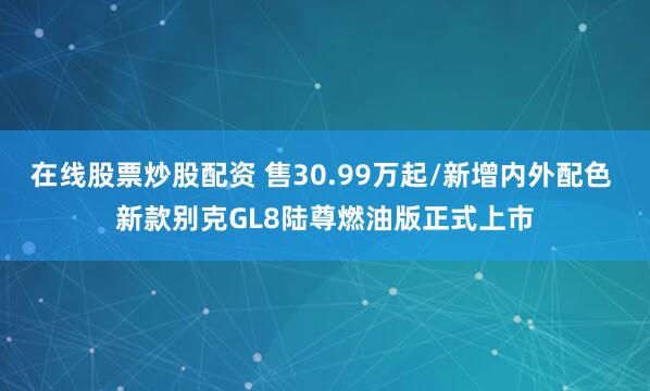 在线股票炒股配资 售30.99万起/新增内外配色 新款别克GL8陆尊燃油版正式上市
