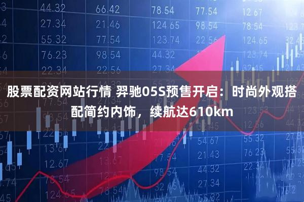 股票配资网站行情 羿驰05S预售开启：时尚外观搭配简约内饰，续航达610km
