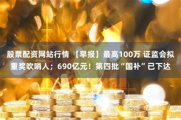 股票配资网站行情 【早报】最高100万 证监会拟重奖吹哨人；690亿元！第四批“国补”已下达