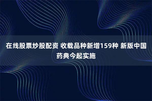 在线股票炒股配资 收载品种新增159种 新版中国药典今起实施
