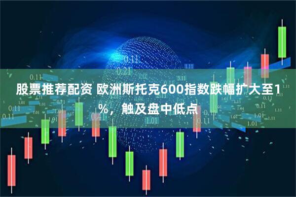 股票推荐配资 欧洲斯托克600指数跌幅扩大至1%，触及盘中低点