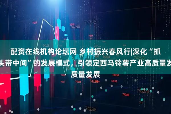 配资在线机构论坛网 乡村振兴春风行|深化“抓两头带中间”的发展模式，引领定西马铃薯产业高质量发展