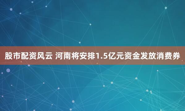 股市配资风云 河南将安排1.5亿元资金发放消费券
