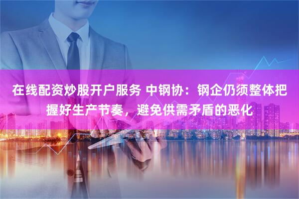 在线配资炒股开户服务 中钢协：钢企仍须整体把握好生产节奏，避免供需矛盾的恶化