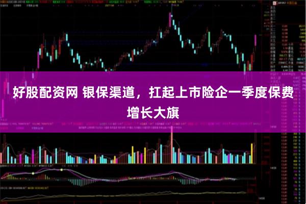 好股配资网 银保渠道，扛起上市险企一季度保费增长大旗