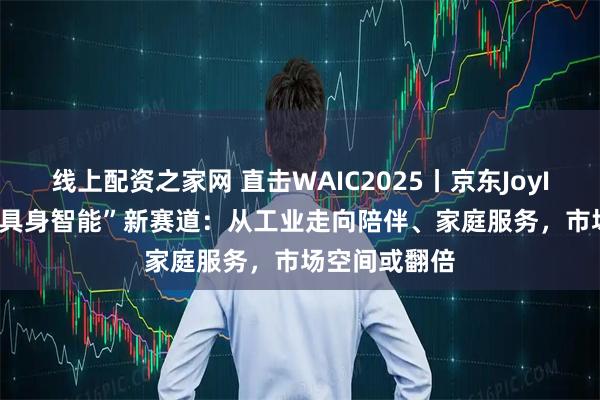 线上配资之家网 直击WAIC2025丨京东JoyInside引爆“具身智能”新赛道：从工业走向陪伴、家庭服务，市场空间或翻倍