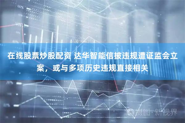 在线股票炒股配资 达华智能信披违规遭证监会立案，或与多项历史违规直接相关