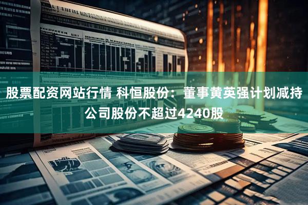 股票配资网站行情 科恒股份：董事黄英强计划减持公司股份不超过4240股