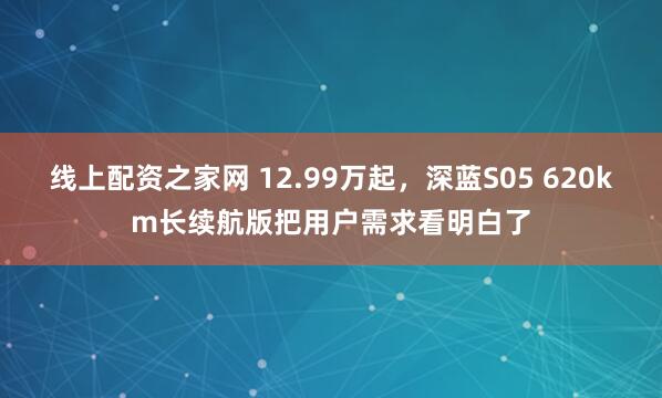 线上配资之家网 12.99万起，深蓝S05 620km长续航版把用户需求看明白了