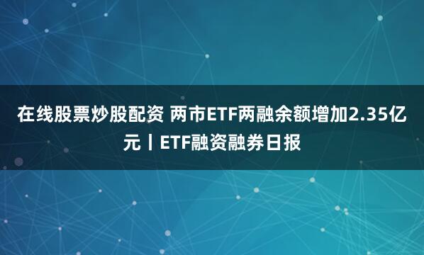 在线股票炒股配资 两市ETF两融余额增加2.35亿元丨ETF融资融券日报