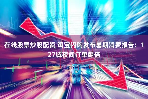 在线股票炒股配资 淘宝闪购发布暑期消费报告：127城夜间订单翻倍
