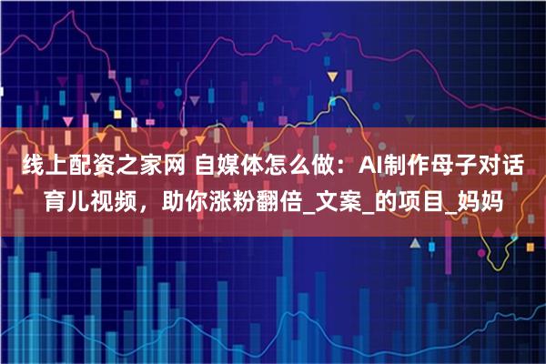 线上配资之家网 自媒体怎么做：AI制作母子对话育儿视频，助你涨粉翻倍_文案_的项目_妈妈