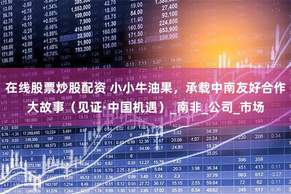 在线股票炒股配资 小小牛油果，承载中南友好合作大故事（见证·中国机遇）_南非_公司_市场