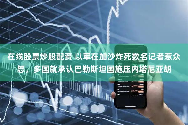 在线股票炒股配资 以军在加沙炸死数名记者惹众怒，多国就承认巴勒斯坦国施压内塔尼亚胡